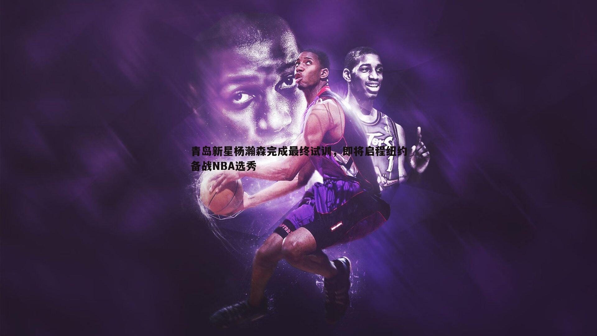 青岛新星杨瀚森完成最终试训，即将启程纽约备战NBA选秀